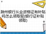 滁州银行从业资格证有补贴吗怎么领取呢(银行证补贴领取)