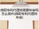 绵阳专利代理师需要年审吗怎么操作(绵阳专利代理师年审)