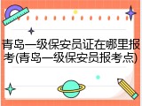青岛一级保安员证在哪里报考(青岛一级保安员报考点)