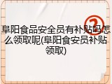 阜阳食品安全员有补贴吗怎么领取呢(阜阳食安员补贴领取)