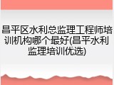 昌平区水利总监理工程师培训机构哪个最好(昌平水利监理培训优选)