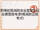 黔南初级消防安全管理员证在哪里报考(黔南消防证报考点)
