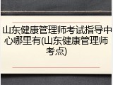 山东健康管理师考试指导中心哪里有(山东健康管理师考点)