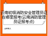 云南初级消防安全管理员证在哪里报考(云南消防管理员证报考点)