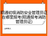 昭通初级消防安全管理员证在哪里报考(昭通报考消防管理员证)