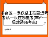 丰台区一级铁路工程建造师考试一般在哪里考(丰台一级建造师考点)