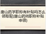 唐山药学职称有补贴吗怎么领取呢(唐山药师职称补贴申领)