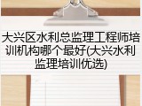 大兴区水利总监理工程师培训机构哪个最好(大兴水利监理培训优选)