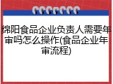 绵阳食品企业负责人需要年审吗怎么操作(食品企业年审流程)