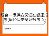 烟台一级保安员证在哪里报考(烟台保安员证报考点)