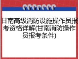 甘南高级消防设施操作员报考资格详解(甘南消防操作员报考条件)