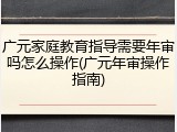 广元家庭教育指导需要年审吗怎么操作(广元年审操作指南)