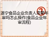 遂宁食品企业负责人需要年审吗怎么操作(食品企业年审流程)