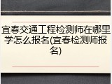宜春交通工程检测师在哪里学怎么报名(宜春检测师报名)