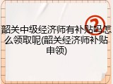 韶关中级经济师有补贴吗怎么领取呢(韶关经济师补贴申领)