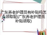 广东养老护理员有补贴吗怎么领取呢(广东养老护理员补贴领取)