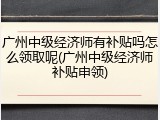 广州中级经济师有补贴吗怎么领取呢(广州中级经济师补贴申领)