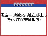 枣庄一级保安员证在哪里报考(枣庄保安证报考)