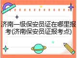 济南一级保安员证在哪里报考(济南保安员证报考点)
