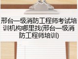 邢台一级消防工程师考试培训机构哪里找(邢台一级消防工程师培训)