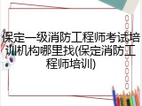 保定一级消防工程师考试培训机构哪里找(保定消防工程师培训)
