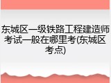 东城区一级铁路工程建造师考试一般在哪里考(东城区考点)