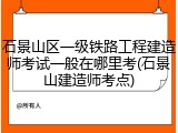 石景山区一级铁路工程建造师考试一般在哪里考(石景山建造师考点)