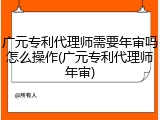 广元专利代理师需要年审吗怎么操作(广元专利代理师年审)