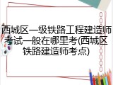 西城区一级铁路工程建造师考试一般在哪里考(西城区铁路建造师考点)