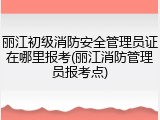 丽江初级消防安全管理员证在哪里报考(丽江消防管理员报考点)