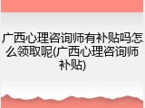 广西心理咨询师有补贴吗怎么领取呢(广西心理咨询师补贴)