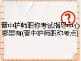 晋中护师职称考试指导中心哪里有(晋中护师职称考点)
