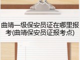 曲靖一级保安员证在哪里报考(曲靖保安员证报考点)
