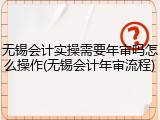 无锡会计实操需要年审吗怎么操作(无锡会计年审流程)