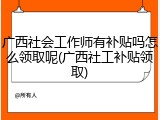广西社会工作师有补贴吗怎么领取呢(广西社工补贴领取)