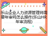 乐山企业人力资源管理师需要年审吗怎么操作(乐山HR年审流程)