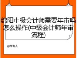 绵阳中级会计师需要年审吗怎么操作(中级会计师年审流程)