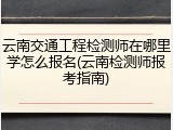 云南交通工程检测师在哪里学怎么报名(云南检测师报考指南)