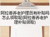 阿拉善养老护理员有补贴吗怎么领取呢(阿拉善养老护理补贴领取)