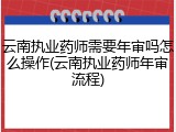 云南执业药师需要年审吗怎么操作(云南执业药师年审流程)