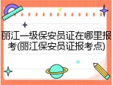 丽江一级保安员证在哪里报考(丽江保安员证报考点)
