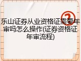乐山证券从业资格证需要年审吗怎么操作(证券资格证年审流程)