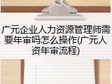 广元企业人力资源管理师需要年审吗怎么操作(广元人资年审流程)