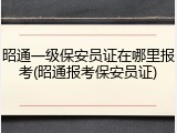 昭通一级保安员证在哪里报考(昭通报考保安员证)