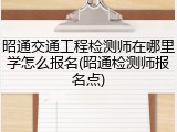 昭通交通工程检测师在哪里学怎么报名(昭通检测师报名点)