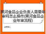 黑河食品企业负责人需要年审吗怎么操作(黑河食品企业年审流程)