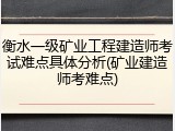 衡水一级矿业工程建造师考试难点具体分析(矿业建造师考难点)