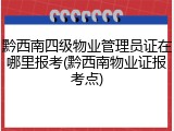 黔西南四级物业管理员证在哪里报考(黔西南物业证报考点)