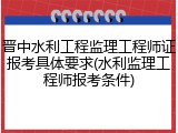 晋中水利工程监理工程师证报考具体要求(水利监理工程师报考条件)