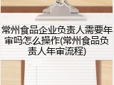 常州食品企业负责人需要年审吗怎么操作(常州食品负责人年审流程)